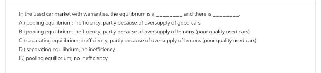 In the used car market with warranties, the equilibrium is a
and there is
A.) pooling equilibrium; inefficiency, partly because of oversupply of good cars
B.) pooling equilibrium; inefficiency, partly because of oversupply of lemons (poor quality used cars)
C.) separating equilibrium; inefficiency, partly because of oversupply of lemons (poor quality used cars)
D.) separating equilibrium; no inefficiency
E.) pooling equilibrium; no inefficiency