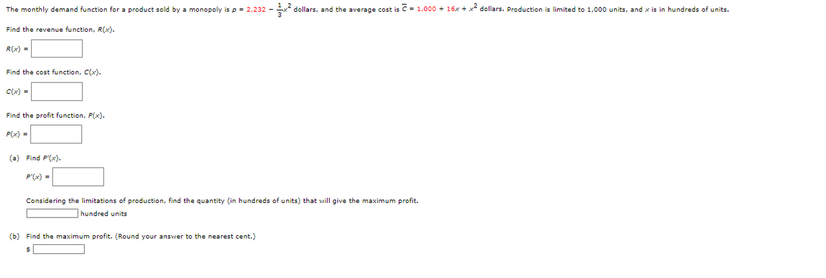 ²
The monthly demand function for a product sold by a monopoly is p = 2,232 -
dollars, and the average cost is = 1,000+ 16x + x² dollars. Production is limited to 1,000 units, and x is in hundreds of units.
Find the revenue function, R(x).
R(x) =
Find the cost function, C(x).
C(x) =
Find the profit function, P(x).
P(x) =
(a) Find P'(x).
P'(x) =
Considering the limitations of production, find the quantity (in hundreds of units) that will give the maximum profit.
hundred units
(b) Find the maximum profit. (Round your answer to the nearest cent.)
$