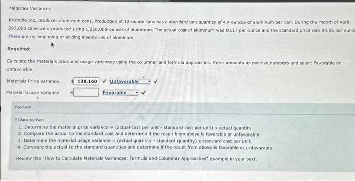 Materials Variances
Krumple Inc. produces aluminum cans. Production of 12-ounce cans has a standard unit quantity of 4.4 ounces of aluminum per can. During the month of April,
297,000 cans were produced using 1,256,000 ounces of aluminum. The actual cost of aluminum was $0.17 per ounce and the standard price was $0.06 per ounce
There are no beginning or ending inventories of aluminum.
Required:
Calculate the materials price and usage variances using the columnar and formula approaches. Enter amounts as positive numbers and select Favorable or
Unfavorable.
Materials Price Variance
Material Usage Variance i
Feedback
138,160 Unfavorable
Favorable
✓
Check My Work
1. Determine the material price variance (actual cost per unit standard cost per unit) x actual quantity
2. Compare the actual to the standard cost and determine if the result from above is favorable or unfavorable
3. Determine the material usage variance = (actual quantity standard quantity) x standard cost per unit.
4. Compare the actual to the standard quantities and determine if the result from above is favorable or unfavorable
Review the "How to Calculate Materials Variances: Formula and Columnar Approaches" example in your text.