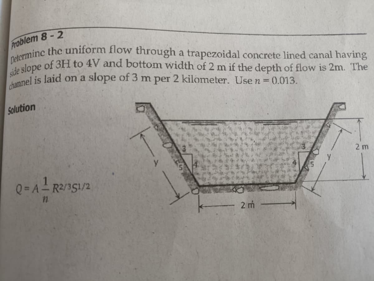 channel is laid on a slope of 3 m per 2 kilometer. Use n = 0.013.
side slope of 3H to 4V and bottom width of 2 m if the depth of flow is 2m. The
Determinc the uniform flow through a trapezoidal concrete lined canal having
Problem 8-2
Solution
2 m
Q= A- R2/351/2
2 m
