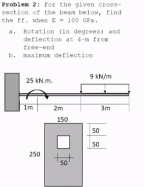 Problem 2: For the given cross-
section of the beam below, find
the ff. when E - 100 GPa.
a. Rotation (in degrees) and
deflection at 4-m from
free-end
b. maximum deflection
9 kN/m
25 kN.m.
| 1m
2m
3m
150
50
50
250
50
