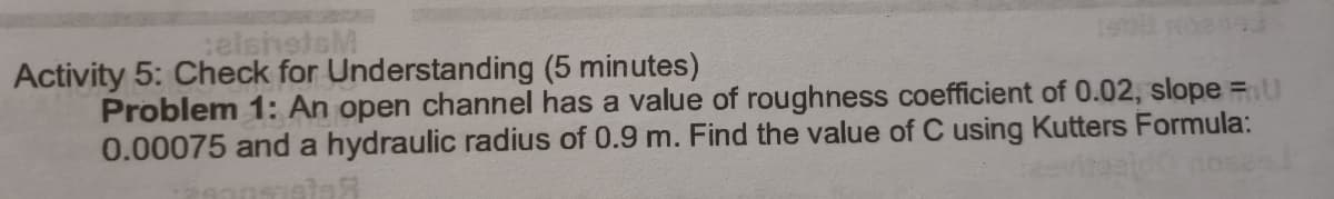 elshetsM
Activity 5: Check for Understanding (5 minutes)
Problem 1: An open channel has a value of roughness coefficient of 0.02, slope =u
0.00075 and a hydraulic radius of 0.9 m. Find the value of C using Kutters Formula:

