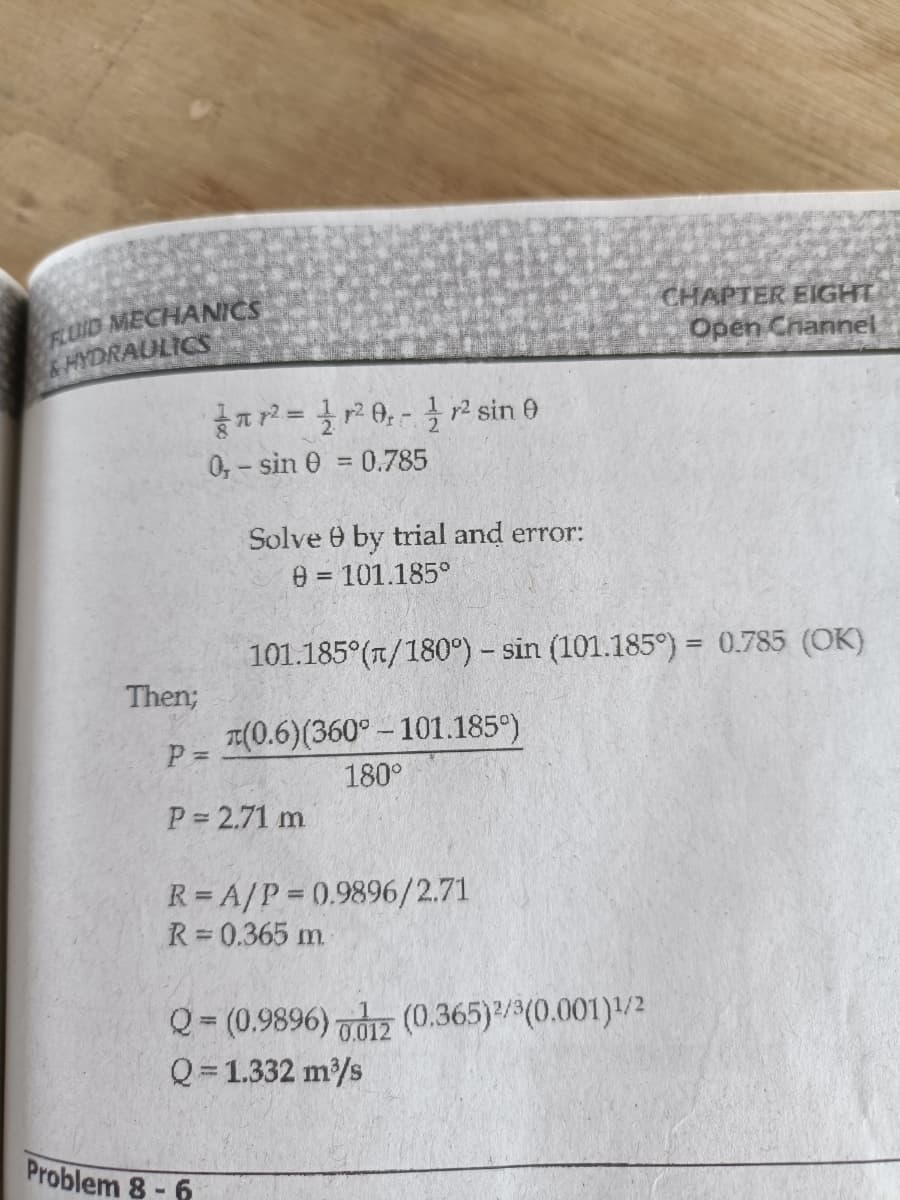 FLUID MECHANICS
&HYDRAULICS
CHAPTER EIGHT
Open Cnannel
a2= 0,-r² sin 0
0,-sin 0 0.785
Solve 0 by trial and error:
0 = 101.185°
%3D
101.185°(T/180°) – sin (101.185°) = 0.785 (OK)
Then;
T((0.6)(360° - 101.185°)
P =
180°
P 2.71 m
R = A/P = 0.9896/2.71
R 0.365 m.
Q= (0.9896) dz (0.365)/(0.001)/2
Q = 1.332 m/s
Problem 8- 6
