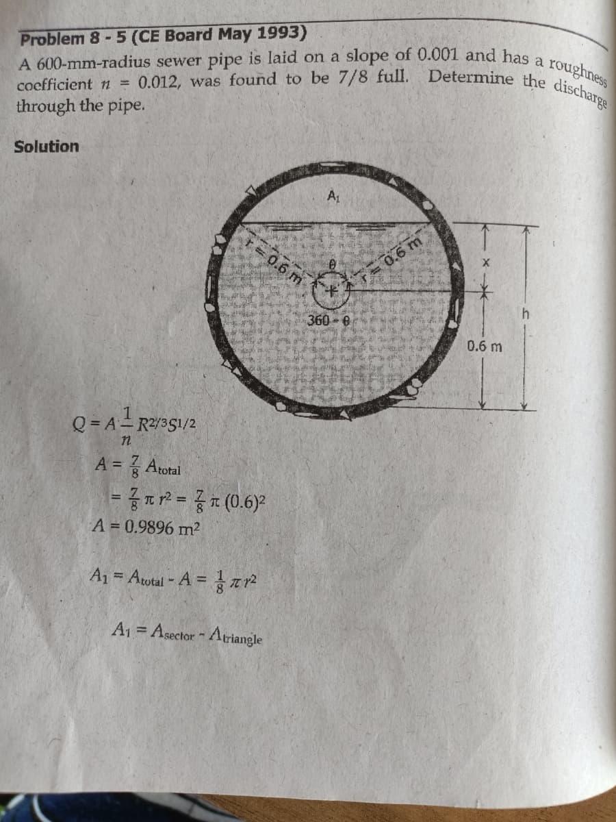 A 600-mm-radius sewer pipe is laid on a slope of 0.001 and has a
coefficient n = 0.012, was found to be 7/8 full. Determine the
through the pipe.
roughness
discharge
Problem 8-5 (CE Board May 1993)
Solution
A
r 0.6 m
r= 0.6 m
4.
360-0
0.6 m
Q = A - R2/351/2
A=D 좋Atotal
T (0.6)2
%3D
A = 0.9896 m2
A1 = Atwtal - A = a 1²
A1 = Asector Atriangle
%3D
