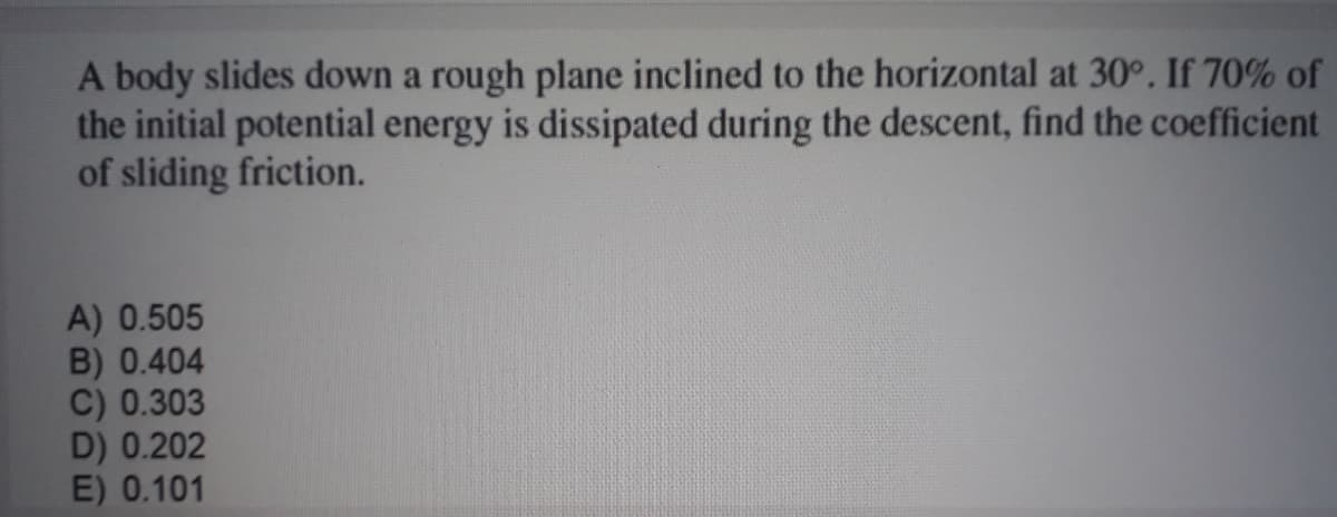 A body slides down a rough plane inclined to the horizontal at 30°. If 70% of
the initial potential energy is dissipated during the descent, find the coefficient
of sliding friction.
A) 0.505
B) 0.404
C) 0.303
D) 0.202
E) 0.101
