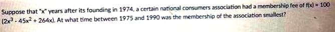 Suppose that "x" years after its founding in 1974, a certain national consumers association had a membership fee of f(x) = 100
(2x3-45x²+264x). At what time between 1975 and 1990 was the membership of the association smallest?