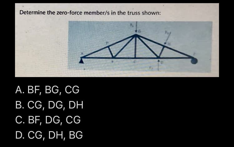 Determine the zero-force member/s in the truss shown:
A. BF, BG, CG
B. CG, DG, DH
C. BF, DG, CG
D. CG, DH, BG
