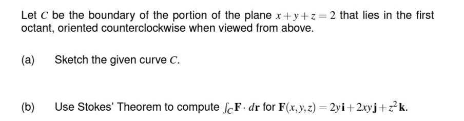 Let C be the boundary of the portion of the plane x+y+z=2 that lies in the first
octant, oriented counterclockwise when viewed from above.
(a)
(b)
Sketch the given curve C.
Use Stokes' Theorem to compute SF. dr for F(x, y, z) = 2yi+2xyj+z²k.