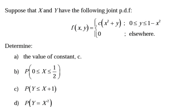 Suppose that X and Y have the following joint p.d.f:
Determine:
[c(x² + y); 0≤y≤1−x³²
f(x, y) =
< 3) = {( x² + y)
[0
; elsewhere.
a) the value of constant, c.
b) P 0≤x≤
2
c) P(Y≤ X+1)
d) P(Y=X²)