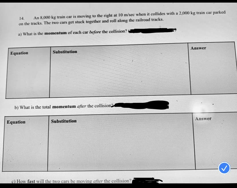 14.
An 8,000 kg train car is moving to the right at 10 m/sec when it collides with a 2,000 kg train car parked
on the tracks. The two cars get stuck together and roll along the railroad tracks.
a) What is the momentum of each car before the collision?
Answer
Substitution
Equation
b) What is the total momentum after the collision2
Answer
Equation
Substitution
c) How fast will the two cars be moving after the collision?
