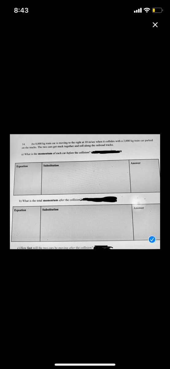 8:43
An 8,000 kg train car is moving to the right at 10 m/sec when it collides with a 2,000 kg train car parked
on the tracks. The two cars get stuck together and roll along the railroad tracks.
al What is the momentum of cach car before
collision?
Equation
Substitution
Answer
b) What is the total momentum after the collision
Equation
Substitution
Answer
) How fast will the two cars be moving after the collision
