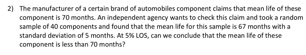 2) The manufacturer of a certain brand of automobiles component claims that mean life of these
component is 70 months. An independent agency wants to check this claim and took a random
sample of 40 components and found that the mean life for this sample is 67 months with a
standard deviation of 5 months. At 5% LOS, can we conclude that the mean life of these
component is less than 70 months?
