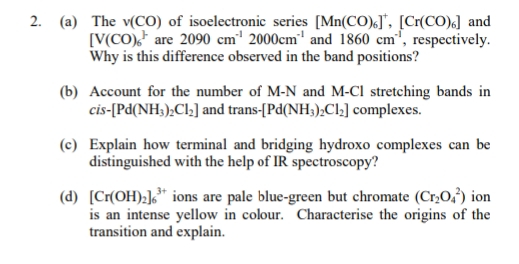 2. (a) The v(CO) of isoelectronic series [Mn(CO).], [Cr(CO).] and
[V(CO), are 2090 cm¹ 2000cm¹ and 1860 cm', respectively.
Why is this difference observed in the band positions?
(b) Account for the number of M-N and M-CI stretching bands in
cis-[Pd(NH3)2Cl₂] and trans-[Pd(NH3)2Cl₂] complexes.
(c) Explain how terminal and bridging hydroxo complexes can be
distinguished with the help of IR spectroscopy?
(d) [Cr(OH)₂]³+ ions are pale blue-green but chromate (Cr₂O2) ion
is an intense yellow in colour. Characterise the origins of the
transition and explain.