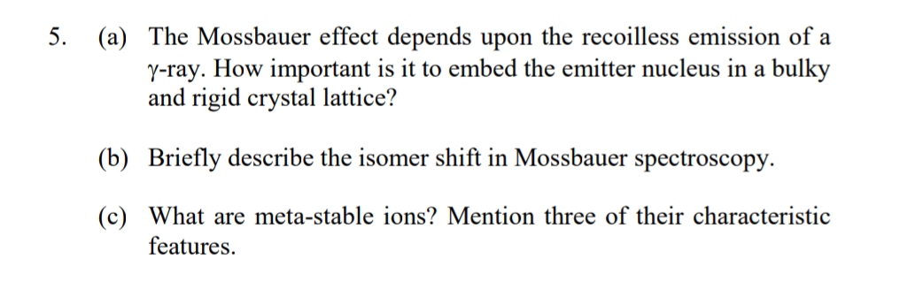 5. (a) The Mossbauer effect depends upon the recoilless emission of a
y-ray. How important is it to embed the emitter nucleus in a bulky
and rigid crystal lattice?
(b) Briefly describe the isomer shift in Mossbauer spectroscopy.
(c) What are meta-stable ions? Mention three of their characteristic
features.