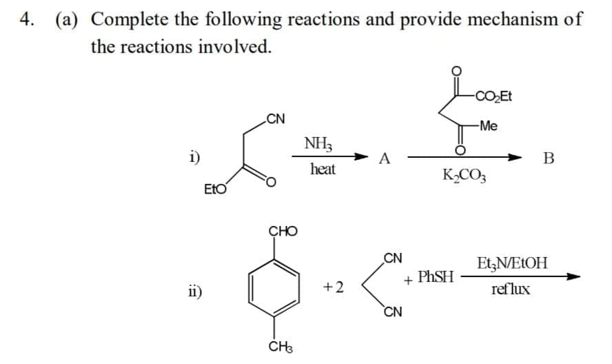4. (a) Complete the following reactions and provide mechanism of
the reactions involved.
-CO2Et
CN
-Me
NH3
i)
A
heat
K,CO3
EtO
CHO
CN
Et,NELOH
+ PHSH
ii)
+2
reflux
CN

