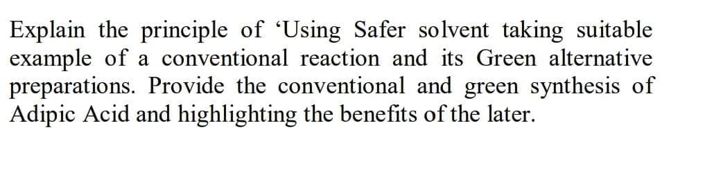 Explain the principle of 'Using Safer solvent taking suitable
example of a conventional reaction and its Green alternative
preparations. Provide the conventional and green synthesis of
Adipic Acid and highlighting the benefits of the later.
