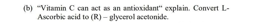 (b) "Vitamin C can act as an antioxidant“ explain. Convert L-
Ascorbic acid to (R) – glycerol acetonide.

