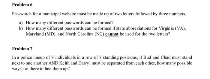 Problem 6
Passwords for a municipal website must be made up of two letters followed by three numbers.
a) How many different passwords can be formed?
b) How many different passwords can be formed if state abbreviations for Virginia (VA),
Maryland (MD), and North Carolina (NC) cannot be used for the two letters?
Problem 7
In a police lineup of 8 individuals in a row of 8 standing positions, if Bud and Chad must stand
next to one another AND Keith and Darryl must be separated from each other, how many possible
ways are there to line them up?