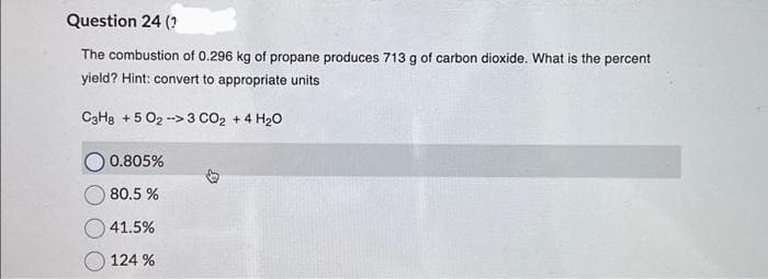 Question 24 (?
The combustion of 0.296 kg of propane produces 713 g of carbon dioxide. What is the percent.
yield? Hint: convert to appropriate units
C3H8 +5 02->3 CO₂ + 4 H₂0
0.805%
80.5%
41.5%
124 %