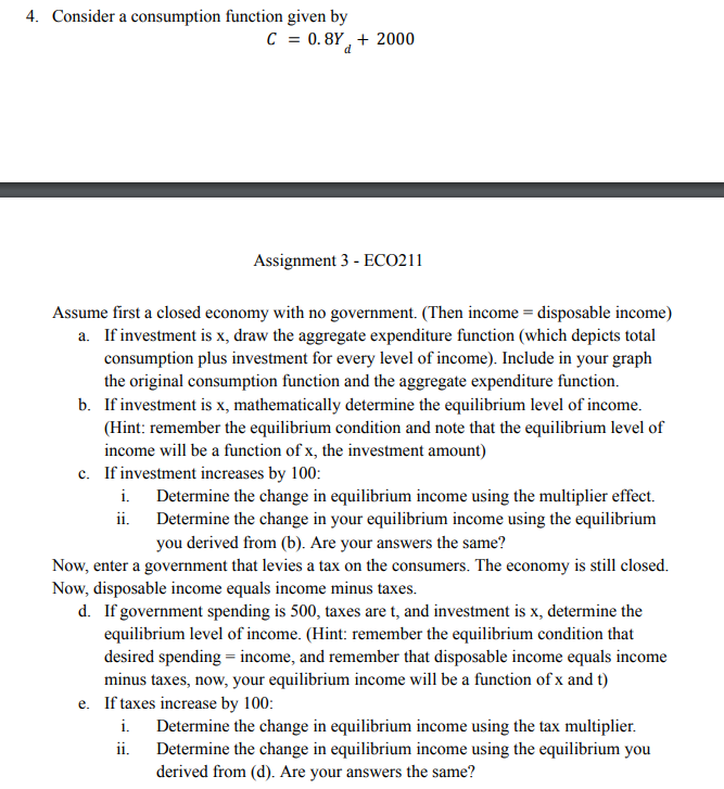 4. Consider a consumption function given by
C = 0.8Y + 2000
Assume first a closed economy with no government. (Then income = disposable income)
a. If investment is x, draw the aggregate expenditure function (which depicts total
consumption plus investment for every level of income). Include in your graph
the original consumption function and the aggregate expenditure function.
b. If investment is x, mathematically determine the equilibrium level of income.
(Hint: remember the equilibrium condition and note that the equilibrium level of
income will be a function of x, the investment amount)
Assignment 3 - ECO211
c. If investment increases by 100:
i.
ii.
Determine the change in equilibrium income using the multiplier effect.
Determine the change in your equilibrium income using the equilibrium
you derived from (b). Are your answers the same?
Now, enter a government that levies a tax on the consumers. The economy is still closed.
Now, disposable income equals income minus taxes.
d. If government spending is 500, taxes are t, and investment is x, determine the
equilibrium level of income. (Hint: remember the equilibrium condition that
desired spending = income, and remember that disposable income equals income
minus taxes, now, your equilibrium income will be a function of x and t)
e. If taxes increase by 100:
i.
ii.
Determine the change in equilibrium income using the tax multiplier.
Determine the change in equilibrium income using the equilibrium you
derived from (d). Are your answers the same?