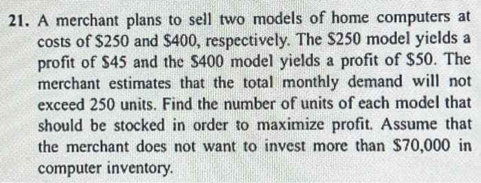 21. A merchant plans to sell two models of home computers at
costs of $250 and $400, respectively. The $250 model yields a
profit of $45 and the $400 model yields a profit of $50. The
merchant estimates that the total monthly demand will not
exceed 250 units. Find the number of units of each model that
should be stocked in order to maximize profit. Assume that
the merchant does not want to invest more than $70,000 in
computer inventory.