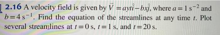 2.16 A velocity field is given by V = ayti-bxj, where a = 1 s-² and
b=4s ¹. Find the equation of the streamlines at any time t. Plot
several streamlines at t=0 s, t= 1 s, and t = 20 s.