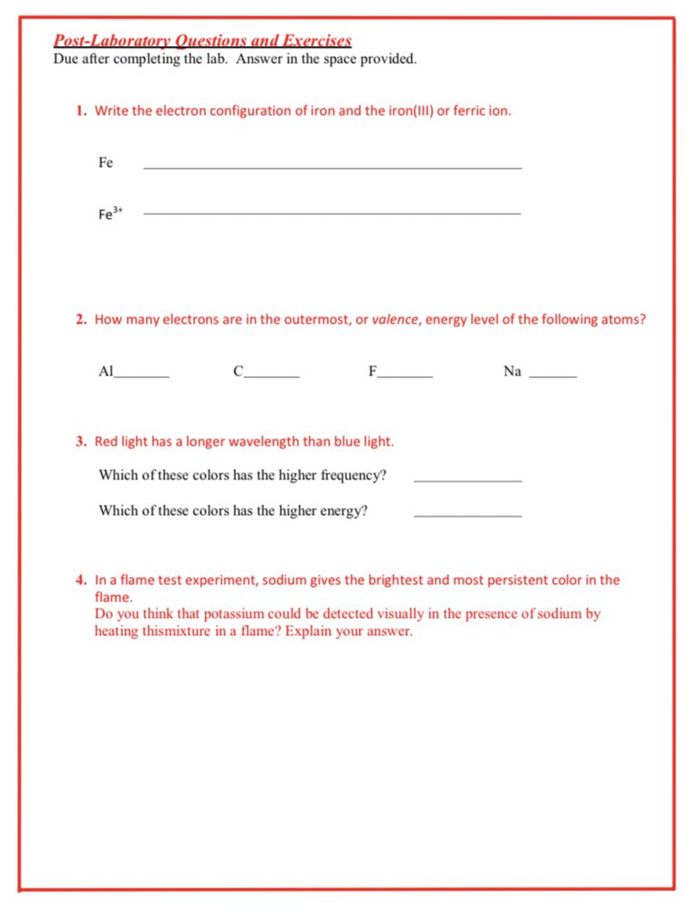 Post-Laboratory
Questions and Exercises
Due after completing the lab. Answer in the space provided.
1. Write the electron configuration of iron and the iron(III) or ferric ion.
Fe
Fe³+
2. How many electrons are in the outermost, or valence, energy level of the following atoms?
Al
F
3. Red light has a longer wavelength than blue light.
Which of these colors has the higher frequency?
Which of these colors has the higher energy?
Na
4. In a flame test experiment, sodium gives the brightest and most persistent color in the
flame.
Do you think that potassium could be detected visually in the presence of sodium by
heating thismixture in a flame? Explain your answer.