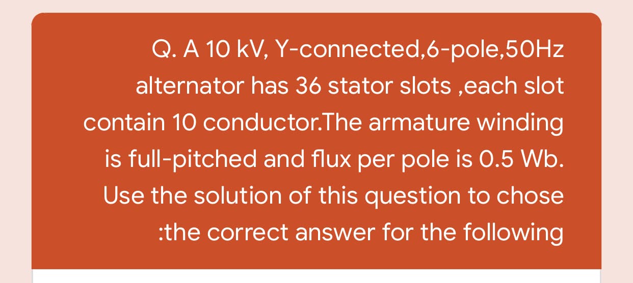 Q. A 10 kV, Y-connected,6-pole,50HZ
alternator has 36 stator slots ,each slot
contain 10 conductor.The armature winding
is full-pitched and flux per pole is 0.5 Wb.
Use the solution of this question to chose
:the correct answer for the following
