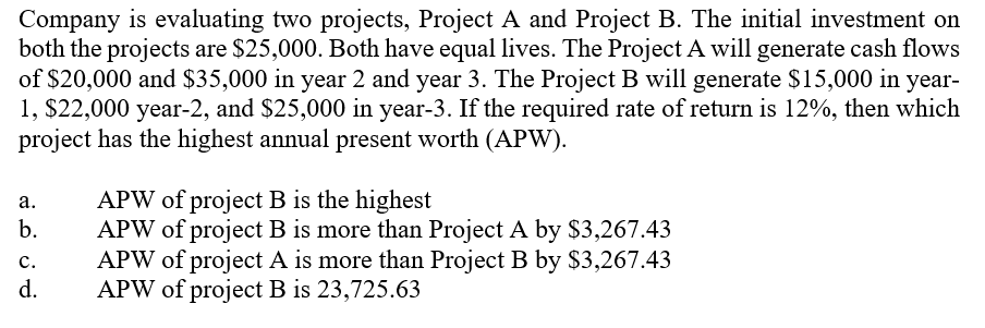 Company is evaluating two projects, Project A and Project B. The initial investment on
both the projects are $25,000. Both have equal lives. The Project A will generate cash flows
of $20,000 and $35,000 in year 2 and year 3. The Project B will generate $15,000 in year-
1, $22,000 year-2, and $25,000 in year-3. If the required rate of return is 12%, then which
project has the highest annual present worth (APW).
APW of project B is the highest
APW of project B is more than Project A by $3,267.43
APW of project A is more than Project B by $3,267.43
APW of project B is 23,725.63
а.
b.
c.
d.
