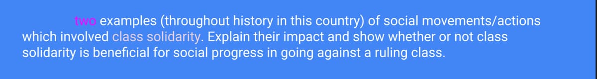 two examples (throughout history in this country) of social movements/actions
which involved class solidarity. Explain their impact and show whether or not class
solidarity is beneficial for social progress in going against a ruling class.