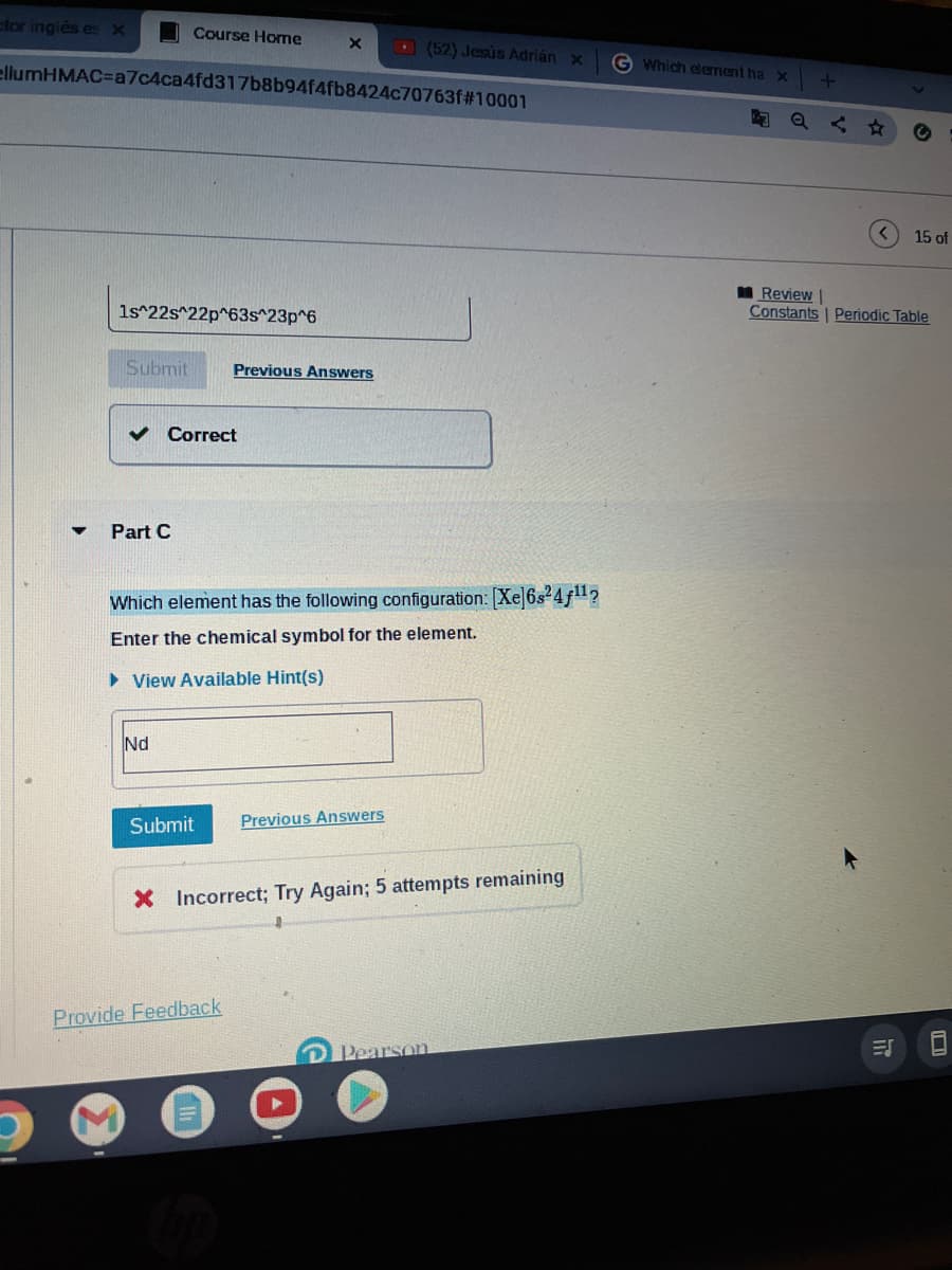 ctor inglés es x
Course Home
(52) Jesús Adrián x
ellumHMAC-a7c4ca4fd317b8b94f4fb8424c70763f#10001
1s^22s^22p^63s^23p^6
Submit
Previous Answers
Part C
Which element has the following configuration: [Xe]6s²4f¹¹?
Enter the chemical symbol for the element.
►View Available Hint(s)
Nd
Submit Previous Answers
X Incorrect; Try Again; 5 attempts remaining
Pearson
Correct
Provide Feedback
G Which element ha x
+
Q
15 of
Review
Constants Periodic Table
<
ES
C
8