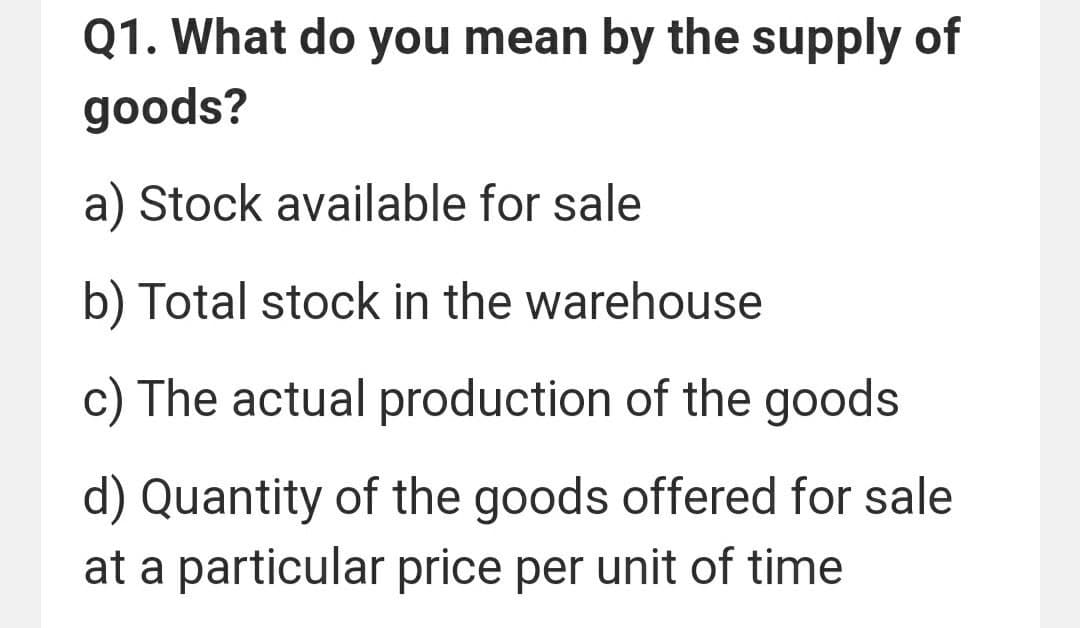 Q1. What do you mean by the supply of
goods?
a) Stock available for sale
b) Total stock in the warehouse
c) The actual production of the goods
d) Quantity of the goods offered for sale
at a particular price per unit of time
