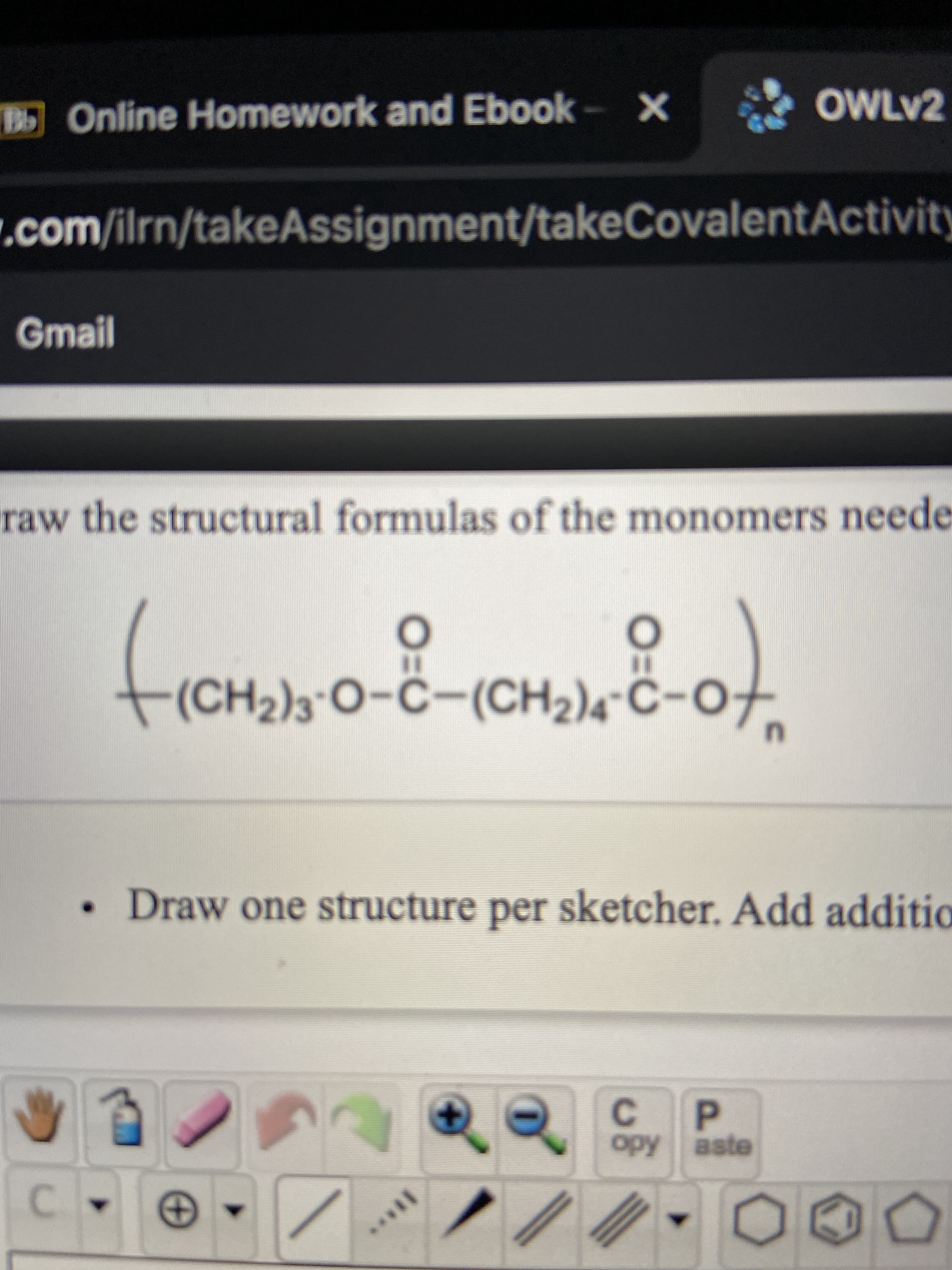 ### Online Homework and Ebook

#### Model for Drawing Structural Formulas of Monomers Needed for Polymer Formation

The given structural formula represents a polymer with repeating units. Each monomer within the polymer structure can be identified by examining the repeating units within the bracket and understanding how they are linked together.

#### Structural Formula:

\( \left( - (CH_2)_3 - O - C - O - (CH_2)_4 - C - O - \right)_n \)

This structural formula suggests a polymer composed of a repeating sequence where each monomer unit contains segments such as \((CH_2)_3\), \((CH_2)_4\), and ester linkages \(-O - C - O -\).

### Instructions:

- **Draw the Structural Formulas of the Monomers:** Begin by identifying the repeating unit within the polymer structure. Each monomer is likely to include smaller molecular subunits connected via ester linkages.
- **Detailed Steps:** 
  - Analyze the structure to deduce the individual monomers.
  - Sketch each monomer, respecting the connectivity and chemical bonding shown in the formula.
  - Ensure clarity and accuracy in illustrating the carbon, hydrogen, and oxygen atoms along with their respective bonds.

- **Example Monomeric Structures:**
  - For instance, one of the monomers can have a structure that includes segments like \((CH_2)_3\) or \((CH_2)_4\), joined by the oxygen and carbon atoms through esterific linkages.

#### Note:

- **Draw One Structure Per Sketcher:** 
  - Use separate sketchers or drawing tools for each individual monomer structure.
  - This approach prevents confusion and maintains clarity in understanding each component of the polymer.

#### Graphs or Diagrams Explanation:
There are no specific graphs or diagrams included on this page. The focus is on the structural formula of the polymer and the identification of monomers.

### Additional Tools:

The illustrated toolbar at the bottom provides various functionalities for drawing chemical structures. 

- **Buttons include:**
  - Hand tool for moving around the canvas.
  - Eraser for correcting mistakes.
  - Bond and atom drawing tools for constructing chemical structures.
  - Additional tools for adding charges, radicals, and other chemical species.
  - Options to copy and paste structures.

By following the given instructions and using the tools provided, you can efficiently depict the monomer structures needed for the polymerization process.