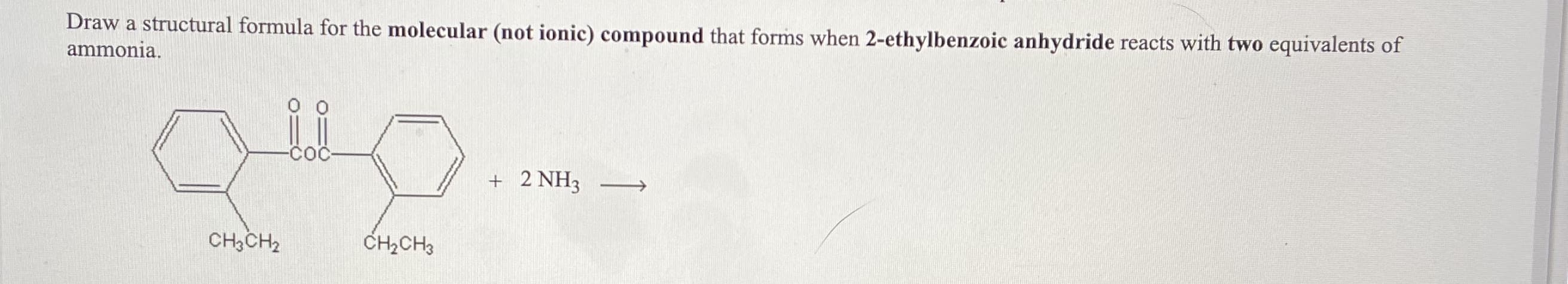 ### Chemistry Reaction Problem

**Problem Statement:**
Draw a structural formula for the molecular (not ionic) compound that forms when 2-ethylbenzoic anhydride reacts with two equivalents of ammonia.

Below the problem statement, the following chemical reaction is depicted:

#### Reactants
- **2-ethylbenzoic anhydride**: Shown as a benzene ring structure with two carboxyl groups (one on either side of the ring), and an ethyl group (CH₃CH₂–) attached at the second carbon of the benzene ring.
- **Ammonia (NH₃)**: Shown as "2 NH₃".

The chemical reaction demonstrates the combination of 2-ethylbenzoic anhydride and two equivalents of ammonia (NH₃) indicated by a right-pointing arrow to imply the formation of the reaction product.

---

**Explanation:**

The diagram represents a basic organic chemistry reaction involving an anhydride compound and ammonia. When 2-ethylbenzoic anhydride reacts with two equivalents of ammonia, an acylation reaction occurs, typically leading to the formation of amides. Each of the carbonyl groups in the anhydride will react with one ammonia molecule. 

### Steps to Draw Structural Formula:
1. Identify the anhydride linkage in the given structure and split it into two carboxyl groups, each forming an amide group with ammonia.
2. Draw the resulting product by replacing the -COO- linkage in the anhydride with -CONH2 groups.
3. Place groups attached to the benzene ring in the original anhydride structure accordingly.

Ensure to draw the complete structural representation of the compound formed to indicate the resulting molecular structure accurately.