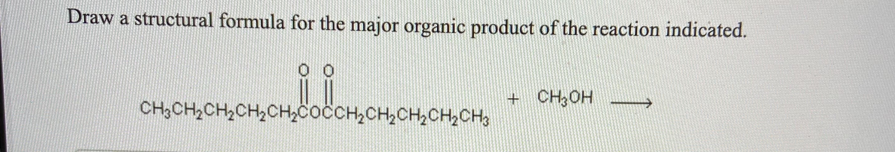 **Structural Formula Drawing Task for Major Organic Product**

**Question:**

Draw a structural formula for the major organic product of the reaction indicated.

**Given Reaction:**

\[ \text{CH}_3\text{CH}_2\text{CH}_2\text{CH}_2\text{CH}_2\text{CH}_2\text{COOCOCH}_2\text{CH}_2\text{CH}_2\text{CH}_3 + \text{CH}_3\text{OH} \rightarrow \]

---

**Explanation:**

In this task, you are required to identify and draw the structural formula of the major organic product that results from the reaction between the given compounds. The starting materials include a dicarbonate ester and methanol.

To achieve this, proceed by examining the expected reactivity and possible transformations of the functional groups involved. Consider factors such as nucleophilic attack, ester hydrolysis, transesterification, etc., as applicable to the provided reactants.

Ensure that the structural formula you draw is clear, precise, and accurately represents the major organic product formed through this reaction.