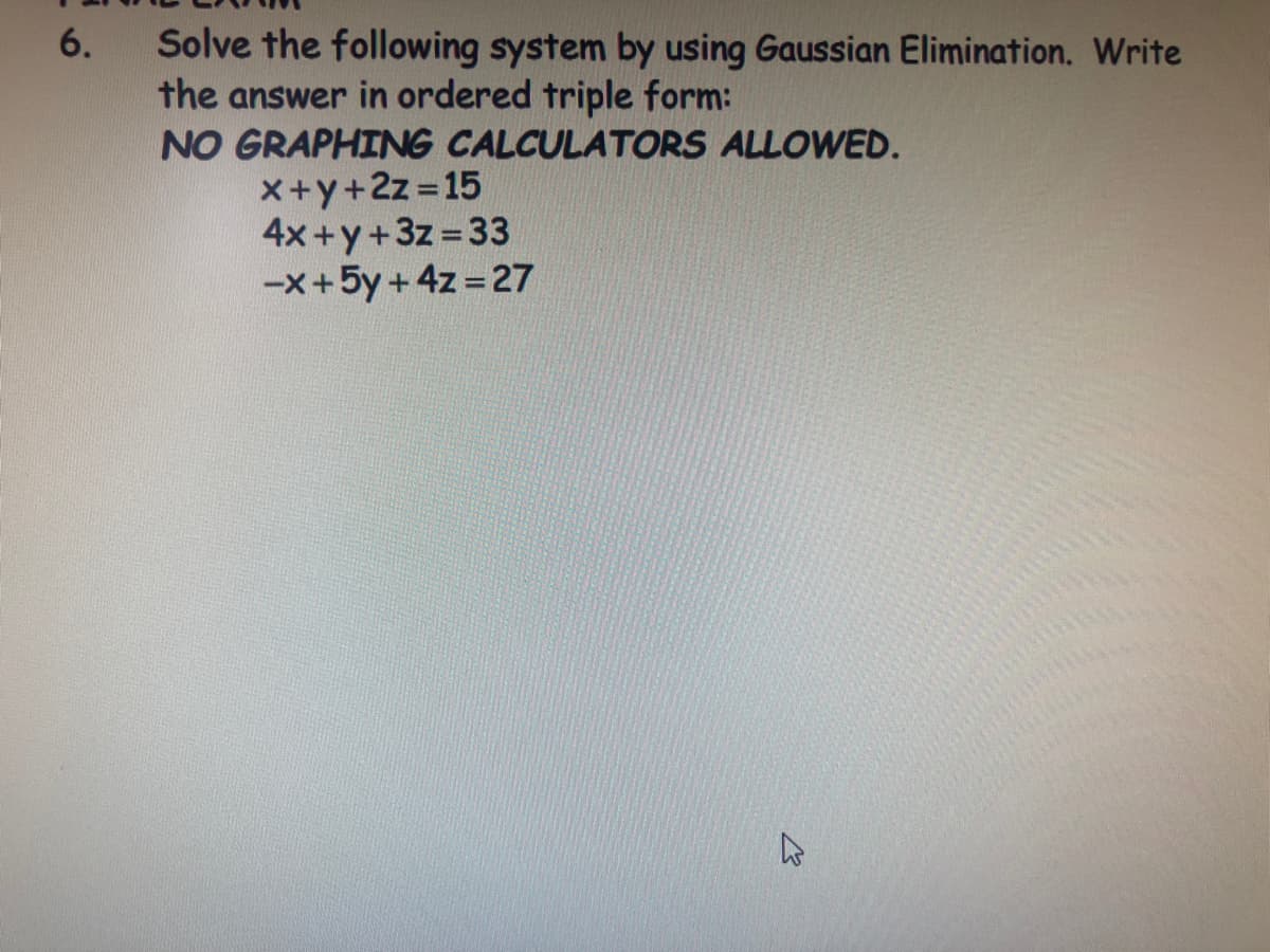 Solve the following system by using Gaussian Elimination. Write
the answer in ordered triple form:
NO GRAPHING CALCULATORS ALLOWED.
6.
X+y+2z 15
4x +y+3z =33
-x+5y + 4z = 27
