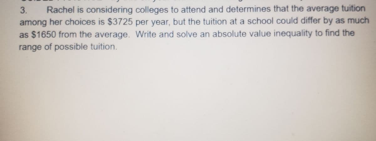 3. Rachel is considering colleges to attend and determines that the average tuition
among her choices is $3725 per year, but the tuition at a school could differ by as much
as $1650 from the average. Write and solve an absolute value inequality to find the
range of possible tuition.