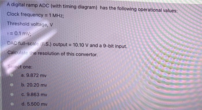 A digital ramp ADC (with timing diagram) has the following operational values:
Clock frequency = 1 MHz;
Threshold voltage, V
T= 0.1 mV;
DAC full-scale (F.S.) output = 10.10 V and a 9-bit input.
%3!
Calculate the resolution of this convertor.
Select one:
a. 9.872 mv
b. 20.20 mv
c. 9.863 mv
d. 5.500 mv
