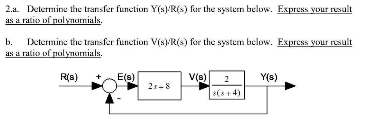 2.a. Determine the transfer function Y(s)/R(s) for the system below. Express your result
as a ratio of polynomials.
Determine the transfer function V(s)/R(s) for the system below. Express your result
as a ratio of polynomials.
b.
R(s)
E(s)
V(s)
Y(s)
2s+ 8
s(s +4)
