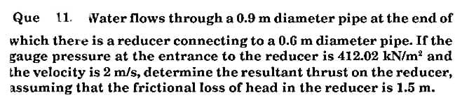 Que 11.
Water flows through a 0.9 m diameter pipe at the end of
which there is a reducer connecting to a 0.6 m diameter pipe. If the
gauge pressure at the entrance to the reducer is 412.02 kN/m? and
the velocity is 2 m/s, determine the resultant thrust on the reducer,
assuming that the frictional loss of head in the reducer is 1.5 m.
