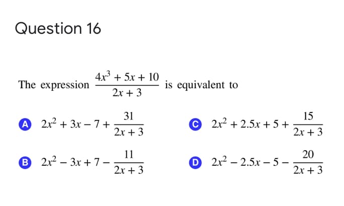 Question 16
4x3 + 5x + 10
The expression
is equivalent to
2x + 3
31
А 2х2 + 3х —7+
15
С 2х2 + 2.5х + 5 +
2х + 3
2х + 3
11
B 2x2 – 3x +7-
20
O 2x2 – 2.5x – 5 -
2x + 3
2х + 3
