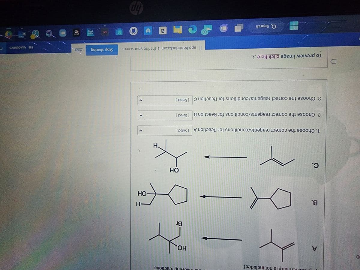 10
A
B.
C.
dochemistry is not included).
4
HO.
- 24
Br
xx-06
1. Choose the correct reagents/conditions for Reaction A [ Select]
the following reactions
2. Choose the correct reagents/conditions for Reaction B [Select]
To preview image click here
3. Choose the correct reagents/conditions for Reaction C Select]
Q Search
OH
K
H
C
80
-H
-OH
Ma
>
<
app.honorlock.com is sharing your screen. Stop sharing
hp
video
Hide
pasto
WH
Guidelines
W