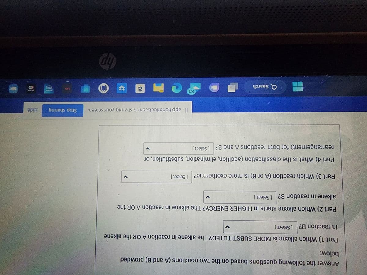 Answer the following questions based on the two reactions (A and B) provided
below:
Part 1) Which alkene is MORE SUBSTITUTED? The alkene in reaction A OR the alkene
in reaction B? [Select]
Part 2) Which alkene starts in HIGHER ENERGY? The alkene in reaction A OR the
alkene in reaction B? [Select ]
Part 3) Which reaction (A or B) is more exothermic? [Select]
Part 4) What is the classification (addition, elimination, substitution, or
rearrangement) for both reactions A and B? [Select]
Q Search
V
80
V
Il app.honorlock.com is sharing your screen.
CM a *
hp
H
Stop sharing
Hide
0}