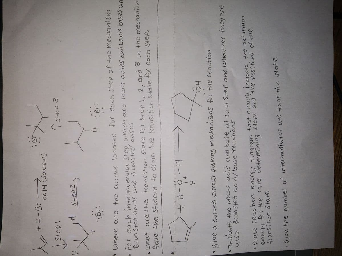 x
H
+ H-Br -
Stepl
+
H
CC14 (Solvent)
Step2)
- Br:
• B
X
Tstep 3
Where are the arrows located for each step of the mechanism
For each intermolecular Step, which are lewis acids and Lewis bases an
Bron Sted acids and B consted bases
+ H-O-H
14
H
н і всі
3 In the mechanism
what are the transition State for Step 1, 2, and
Have the student to draw the transition State for each Step,
H
#70
OH
give a curved arrow pushing mechanisms for the reaction
•Indicate the Lewis acid and base at each Step and wheather they are
also Bronsted acid/base reactions
•Praw reaction energy diagram that clearly indicate the activation
energy for the cate determining steps and the positions of the
and
of the
transition State
• Give the number of intermediates and transition state