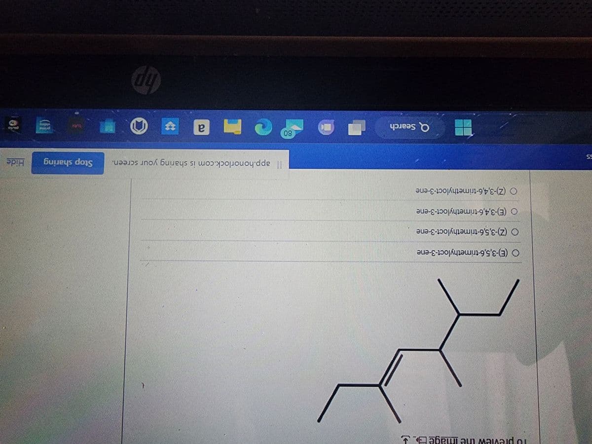 5.5
To preview the image E
HI
O (E)-3,5,6-trimethyloct-3-ene
(Z)-3,5,6-trimethyloct-3-ene
O(E)-3,4,6-trimethyloct-3-ene
O (Z)-3,4,6-trimethyloct-3-ene
Q Search
80
1
app.honorlock.com is sharing your screen. Stop sharing
a
10
Hide
porto