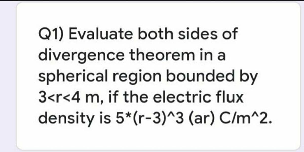 Q1) Evaluate both sides of
divergence theorem in a
spherical region bounded by
3<r<4 m, if the electric flux
density is 5*(r-3)^3 (ar) C/m^2.
