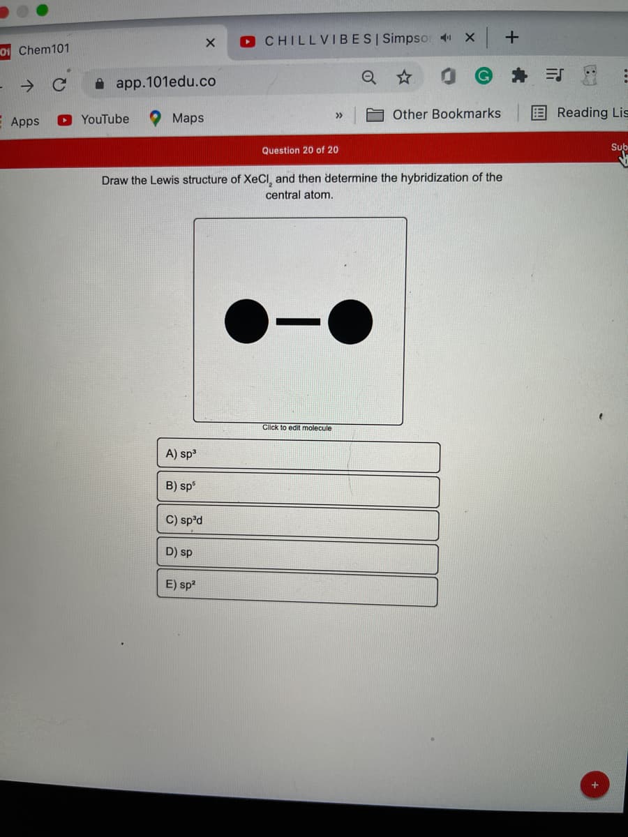 O CHILLVIBESI Simpsor 4
01 Chem101
->
i app.101edu.co
Other Bookmarks
Reading Lis
>>
E Apps
YouTube
Maps
Question 20 of 20
Sub
Draw the Lewis structure of XeCI, and then determine the hybridization of the
central atom.
Click to edit molecule
A) sp3
B) sp
C) sp'd
D) sp
E) sp?
