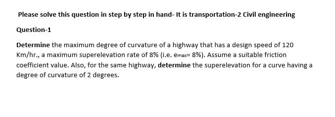 Please solve this question in step by step in hand- It is transportation-2 Civil engineering
Question-1
Determine the maximum degree of curvature of a highway that has a design speed of 120
Km/hr., a maximum superelevation rate of 8% (i.e. ema- 8%). Assume a suitable friction
coefficient value. Also, for the same highway, determine the superelevation for a curve having a
degree of curvature of 2 degrees.
