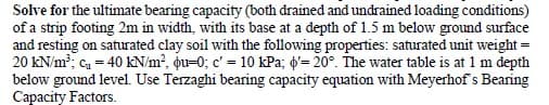 Solve for the ultimate bearing capacity (both drained and undrained loading conditions)
of a strip footing 2m in width, with its base at a depth of 1.5 m below ground surface
and resting on saturated clay soil with the following properties: saturated unit weight =
20 kN/m?; ca = 40 KN/m², ou=0; c' = 10 kPa; d'= 20°. The water table is at 1 m depth
below ground level. Use Terzaghi bearing capacity equation with Meyerhof s Bearing
Capacity Factors.
