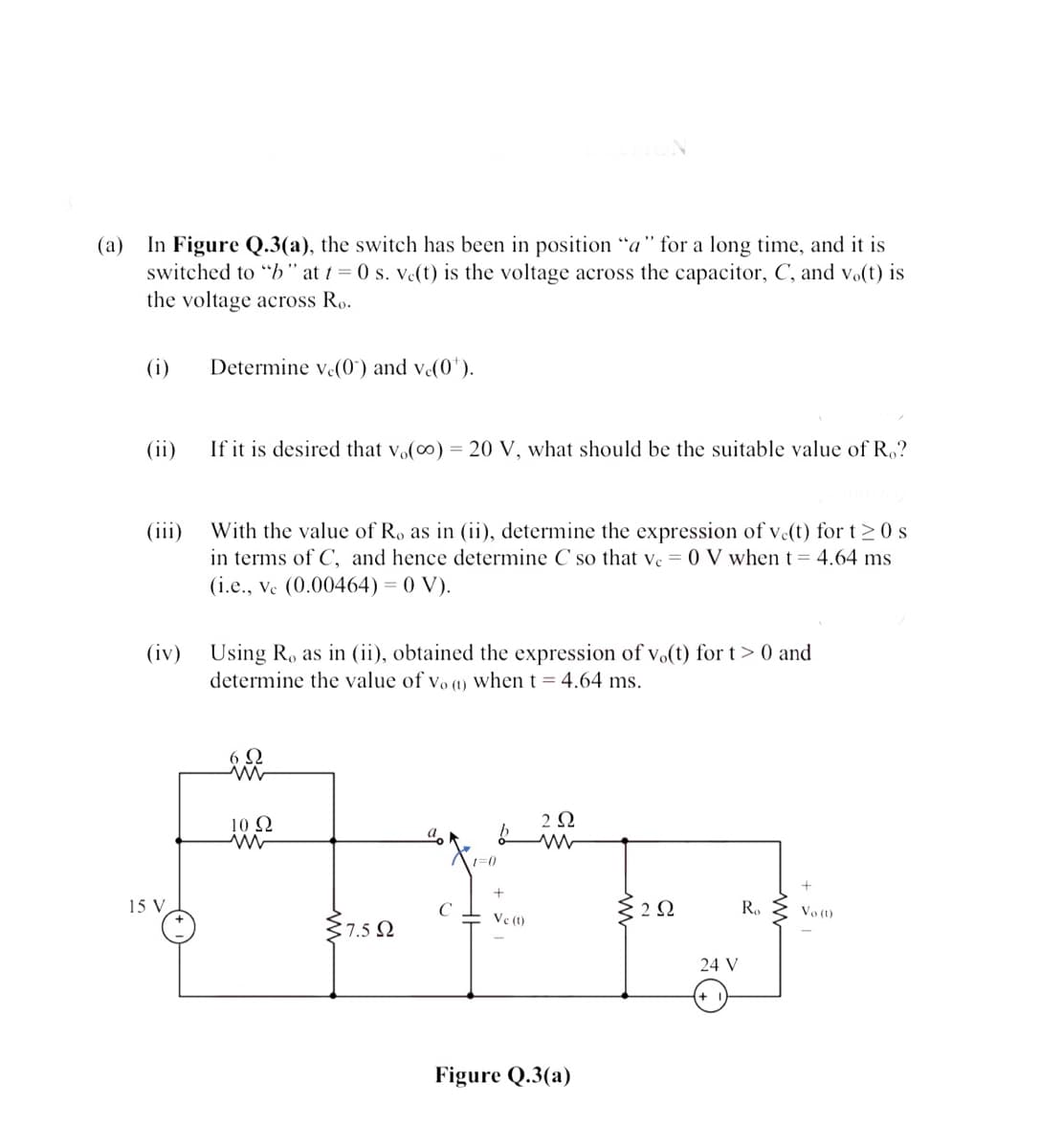 (a)
In Figure Q.3(a), the switch has been in position "a" for a long time, and it is
switched to "b" at 1 = 0 s. ve(t) is the voltage across the capacitor, C, and vo(t) is
the voltage across Ro.
(i)
Determine ve(0') and ve(0').
(ii)
If it is desired that vo(0) = 20 V, what should be the suitable value of R,?
With the value of R, as in (ii), determine the expression of ve(t) for t>0 s
in terms of C, and hence determine C so that ve = 0 V when t = 4.64 ms
(iii)
(i.e., ve (0.00464) = 0 V).
Using R, as in (ii), obtained the expression of vo(t) for t> 0 and
determine the value of vo (1) when t = 4.64 ms.
(iv)
6 Q
10 2
2Ω
15 V
C
R.
Vo (1)
Ve (1)
37.5 2
24 V
Figure Q.3(a)
